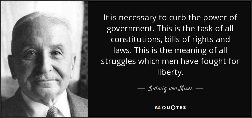 It is necessary to curb the power of government. This is the task of all constitutions, bills of rights and laws. This is the meaning of all struggles which men have fought for liberty. - Ludwig von Mises