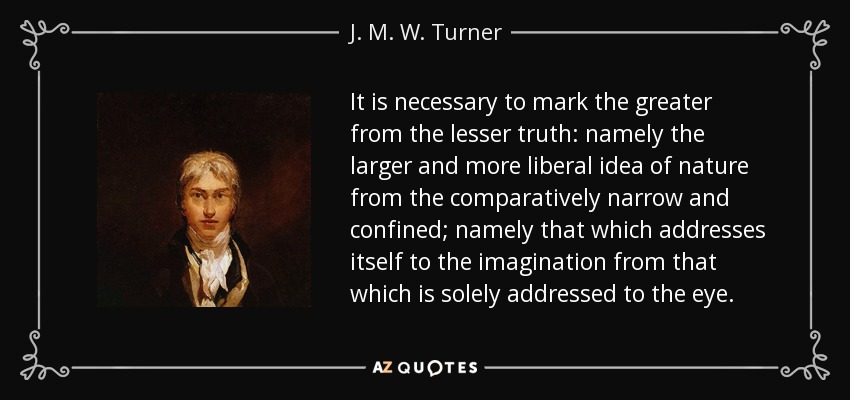 It is necessary to mark the greater from the lesser truth: namely the larger and more liberal idea of nature from the comparatively narrow and confined; namely that which addresses itself to the imagination from that which is solely addressed to the eye. - J. M. W. Turner