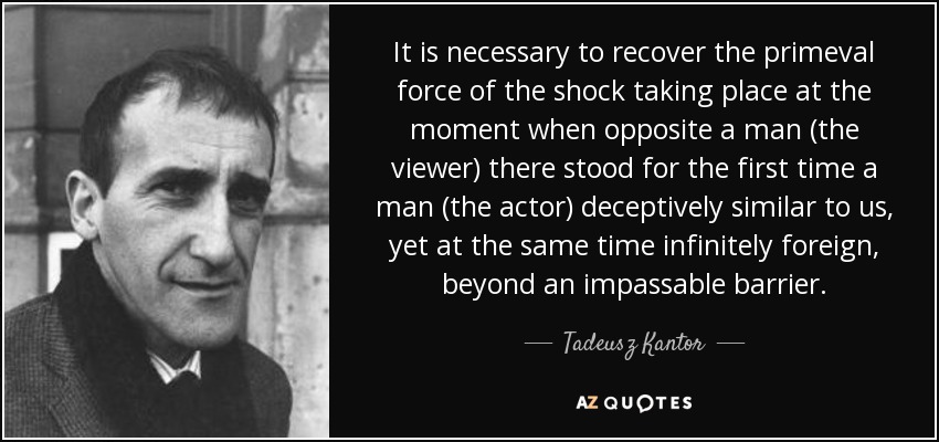 It is necessary to recover the primeval force of the shock taking place at the moment when opposite a man (the viewer) there stood for the first time a man (the actor) deceptively similar to us, yet at the same time infinitely foreign, beyond an impassable barrier. - Tadeusz Kantor