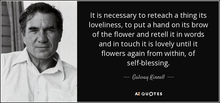 It is necessary to reteach a thing its loveliness, to put a hand on its brow of the flower and retell it in words and in touch it is lovely until it flowers again from within, of self-blessing. - Galway Kinnell