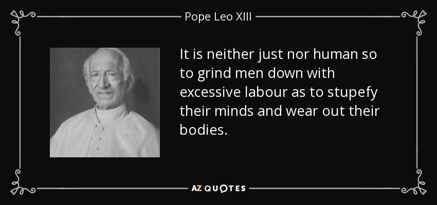 It is neither just nor human so to grind men down with excessive labour as to stupefy their minds and wear out their bodies. - Pope Leo XIII