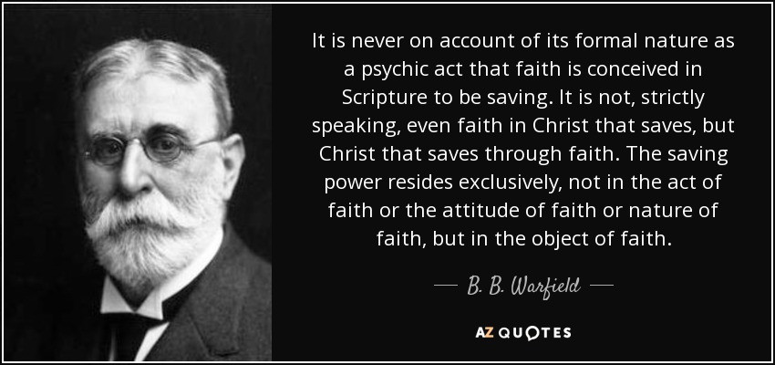 It is never on account of its formal nature as a psychic act that faith is conceived in Scripture to be saving. It is not, strictly speaking, even faith in Christ that saves, but Christ that saves through faith. The saving power resides exclusively, not in the act of faith or the attitude of faith or nature of faith, but in the object of faith. - B. B. Warfield