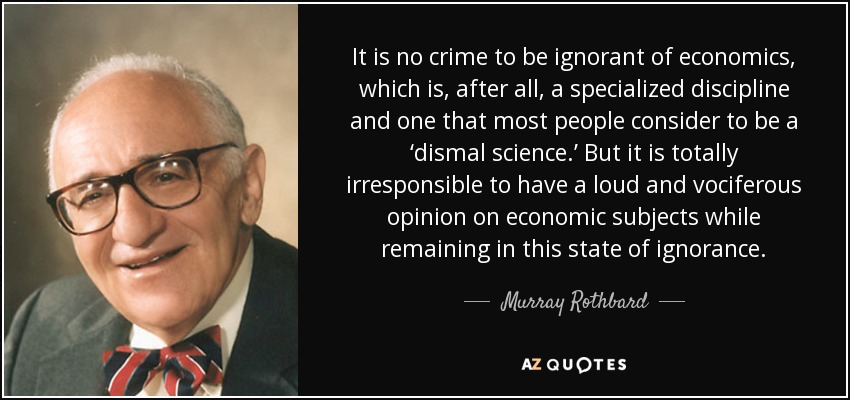 It is no crime to be ignorant of economics, which is, after all, a specialized discipline and one that most people consider to be a ‘dismal science.’ But it is totally irresponsible to have a loud and vociferous opinion on economic subjects while remaining in this state of ignorance. - Murray Rothbard