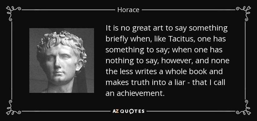 It is no great art to say something briefly when, like Tacitus, one has something to say; when one has nothing to say, however, and none the less writes a whole book and makes truth into a liar - that I call an achievement. - Horace