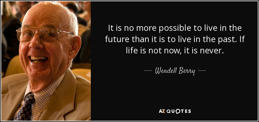 It is no more possible to live in the future than it is to live in the past. If life is not now, it is never. - Wendell Berry