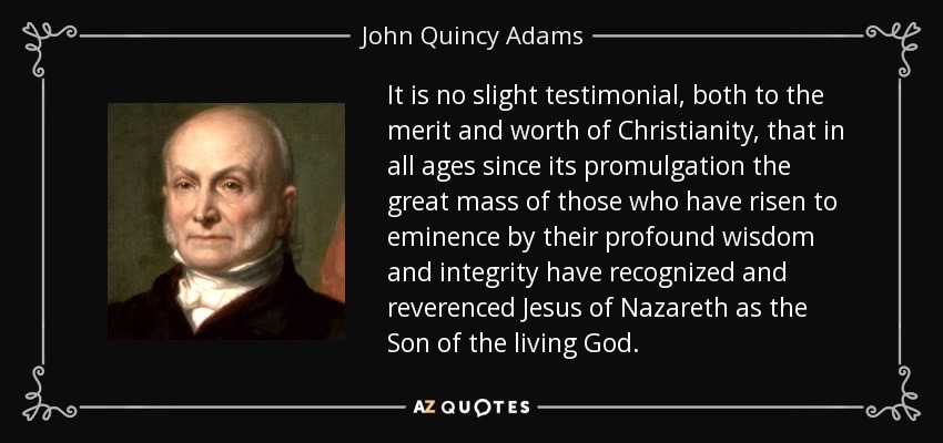 It is no slight testimonial, both to the merit and worth of Christianity, that in all ages since its promulgation the great mass of those who have risen to eminence by their profound wisdom and integrity have recognized and reverenced Jesus of Nazareth as the Son of the living God. - John Quincy Adams