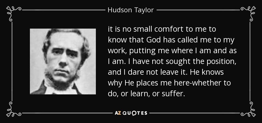 it is no small comfort to me to know that God has called me to my work, putting me where I am and as I am. I have not sought the position, and I dare not leave it. He knows why He places me here-whether to do, or learn, or suffer. - Hudson Taylor