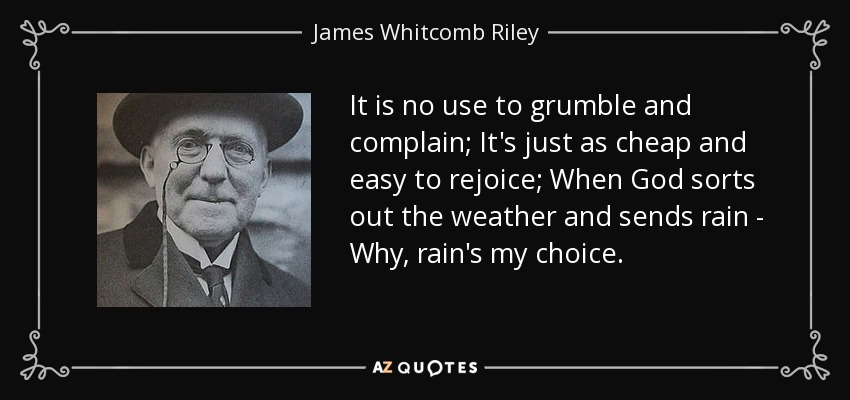 It is no use to grumble and complain; It's just as cheap and easy to rejoice; When God sorts out the weather and sends rain - Why, rain's my choice. - James Whitcomb Riley