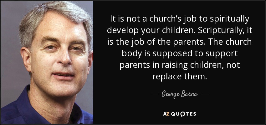 It is not a church’s job to spiritually develop your children. Scripturally, it is the job of the parents. The church body is supposed to support parents in raising children, not replace them. - George Barna