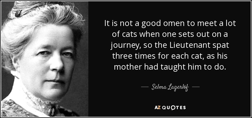 It is not a good omen to meet a lot of cats when one sets out on a journey, so the Lieutenant spat three times for each cat, as his mother had taught him to do. - Selma Lagerlöf