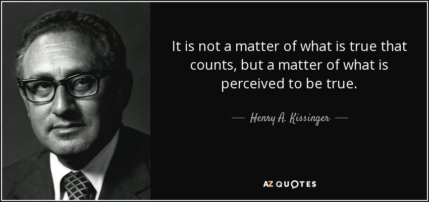 It is not a matter of what is true that counts, but a matter of what is perceived to be true. - Henry A. Kissinger