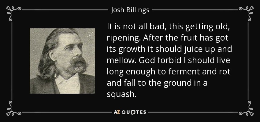It is not all bad, this getting old, ripening. After the fruit has got its growth it should juice up and mellow. God forbid I should live long enough to ferment and rot and fall to the ground in a squash. - Josh Billings