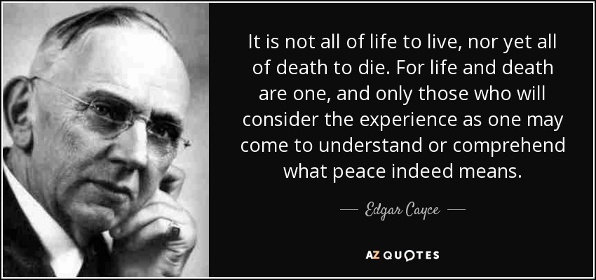 It is not all of life to live, nor yet all of death to die. For life and death are one, and only those who will consider the experience as one may come to understand or comprehend what peace indeed means. - Edgar Cayce