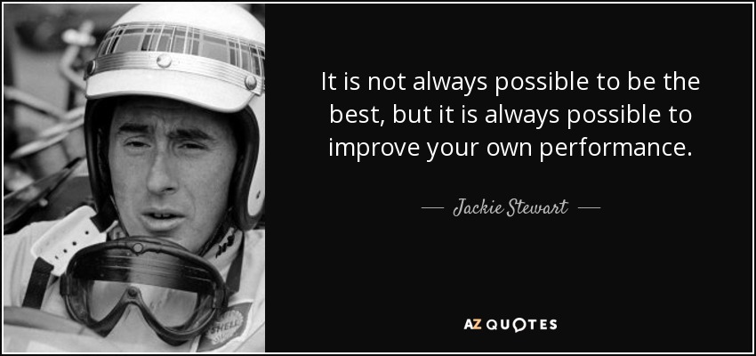 It is not always possible to be the best, but it is always possible to improve your own performance. - Jackie Stewart