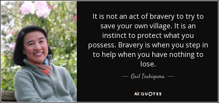 It is not an act of bravery to try to save your own village. It is an instinct to protect what you possess. Bravery is when you step in to help when you have nothing to lose. - Gail Tsukiyama