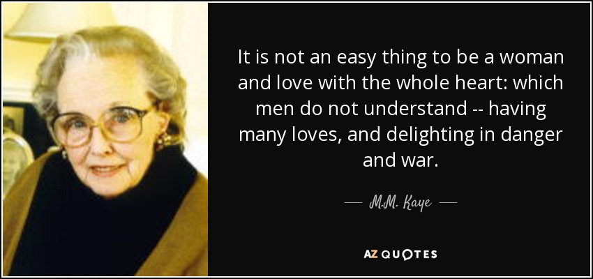 It is not an easy thing to be a woman and love with the whole heart: which men do not understand -- having many loves, and delighting in danger and war. - M.M. Kaye