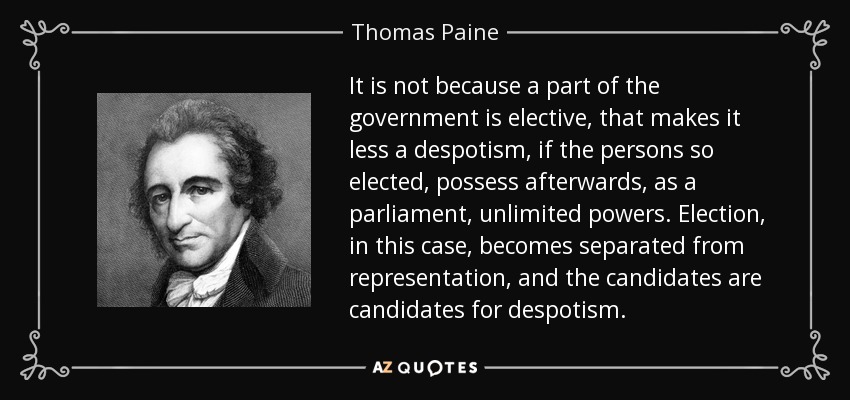 It is not because a part of the government is elective, that makes it less a despotism, if the persons so elected, possess afterwards, as a parliament, unlimited powers. Election, in this case, becomes separated from representation, and the candidates are candidates for despotism. - Thomas Paine