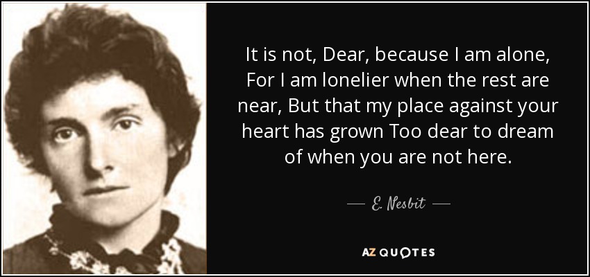 It is not, Dear, because I am alone, For I am lonelier when the rest are near, But that my place against your heart has grown Too dear to dream of when you are not here. - E. Nesbit