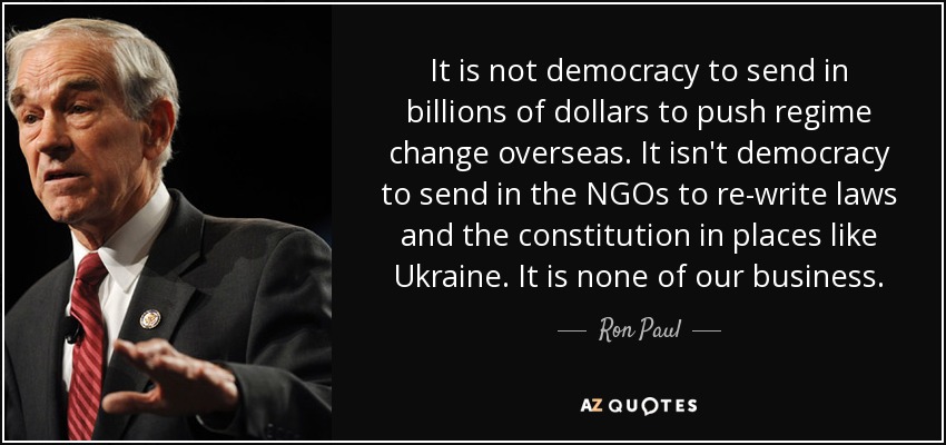 It is not democracy to send in billions of dollars to push regime change overseas. It isn't democracy to send in the NGOs to re-write laws and the constitution in places like Ukraine. It is none of our business. - Ron Paul