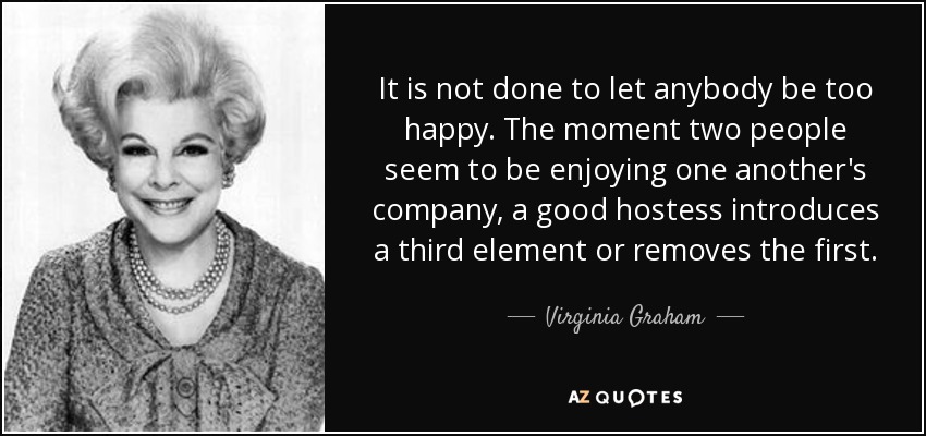 It is not done to let anybody be too happy. The moment two people seem to be enjoying one another's company, a good hostess introduces a third element or removes the first. - Virginia Graham