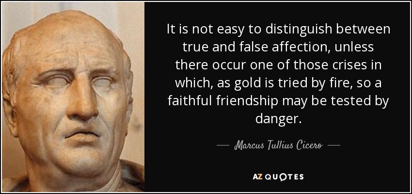 It is not easy to distinguish between true and false affection, unless there occur one of those crises in which, as gold is tried by fire, so a faithful friendship may be tested by danger. - Marcus Tullius Cicero