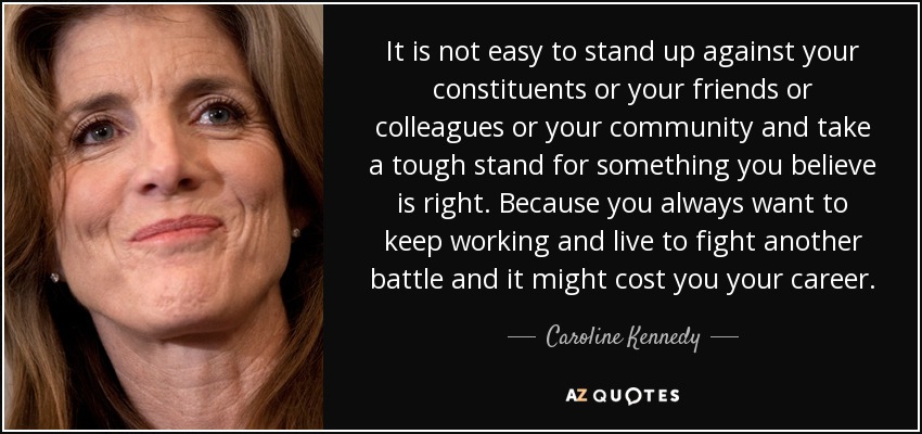 It is not easy to stand up against your constituents or your friends or colleagues or your community and take a tough stand for something you believe is right. Because you always want to keep working and live to fight another battle and it might cost you your career. - Caroline Kennedy