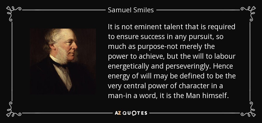 It is not eminent talent that is required to ensure success in any pursuit, so much as purpose-not merely the power to achieve, but the will to labour energetically and perseveringly. Hence energy of will may be defined to be the very central power of character in a man-in a word, it is the Man himself. - Samuel Smiles