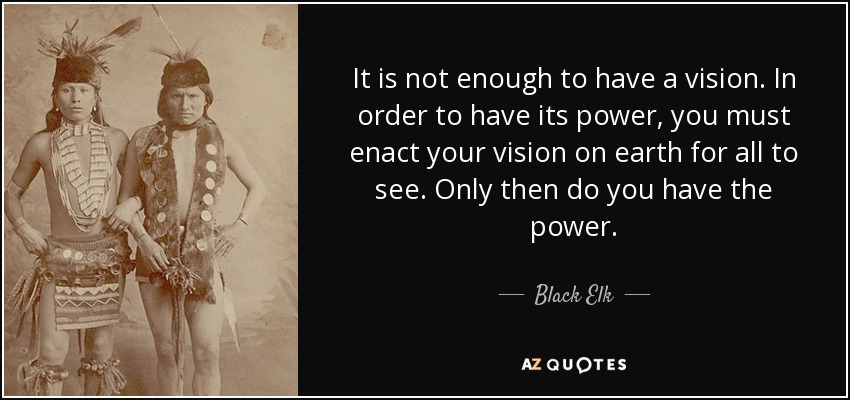 It is not enough to have a vision. In order to have its power, you must enact your vision on earth for all to see. Only then do you have the power. - Black Elk