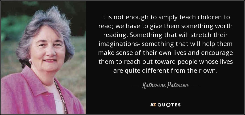 It is not enough to simply teach children to read; we have to give them something worth reading. Something that will stretch their imaginations- something that will help them make sense of their own lives and encourage them to reach out toward people whose lives are quite different from their own. - Katherine Paterson