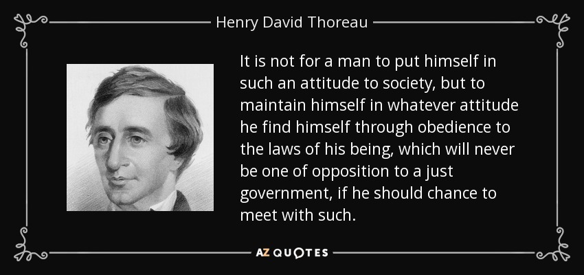 It is not for a man to put himself in such an attitude to society, but to maintain himself in whatever attitude he find himself through obedience to the laws of his being, which will never be one of opposition to a just government, if he should chance to meet with such. - Henry David Thoreau