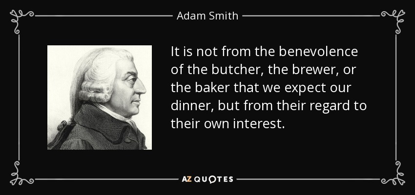 It is not from the benevolence of the butcher, the brewer, or the baker that we expect our dinner, but from their regard to their own interest. - Adam Smith