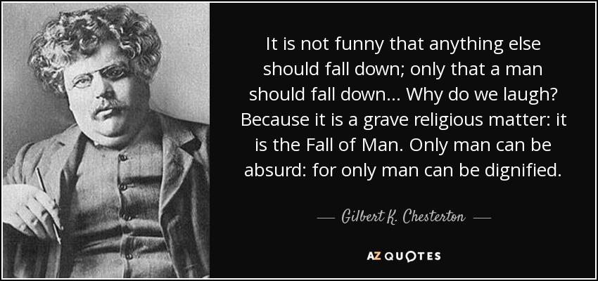 It is not funny that anything else should fall down; only that a man should fall down... Why do we laugh? Because it is a grave religious matter: it is the Fall of Man. Only man can be absurd: for only man can be dignified. - Gilbert K. Chesterton