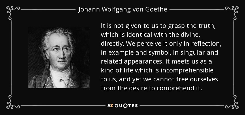 It is not given to us to grasp the truth, which is identical with the divine, directly. We perceive it only in reflection, in example and symbol, in singular and related appearances. It meets us as a kind of life which is incomprehensible to us, and yet we cannot free ourselves from the desire to comprehend it. - Johann Wolfgang von Goethe