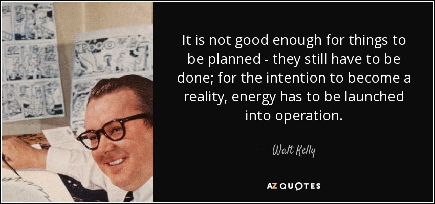 It is not good enough for things to be planned - they still have to be done; for the intention to become a reality, energy has to be launched into operation. - Walt Kelly