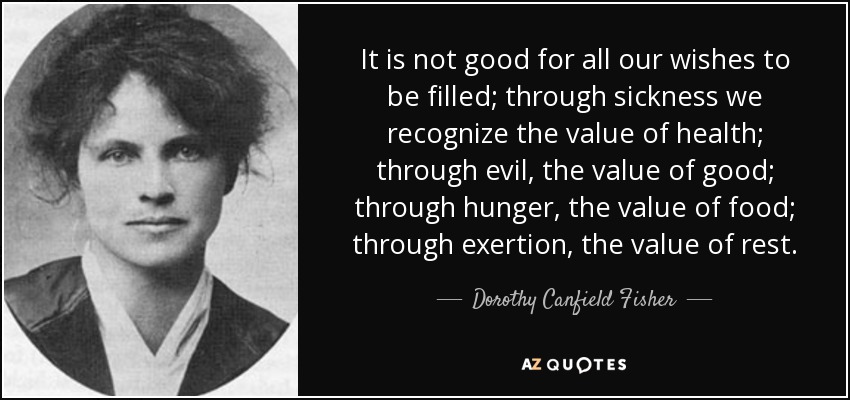 It is not good for all our wishes to be filled; through sickness we recognize the value of health; through evil, the value of good; through hunger, the value of food; through exertion, the value of rest. - Dorothy Canfield Fisher