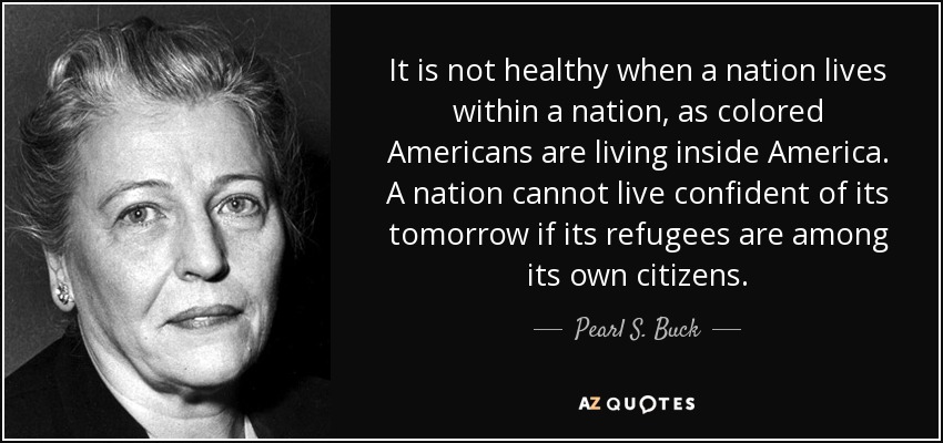 It is not healthy when a nation lives within a nation, as colored Americans are living inside America. A nation cannot live confident of its tomorrow if its refugees are among its own citizens. - Pearl S. Buck