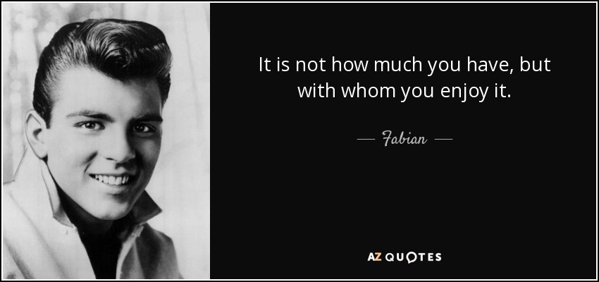 It is not how much you have, but with whom you enjoy it. - Fabian