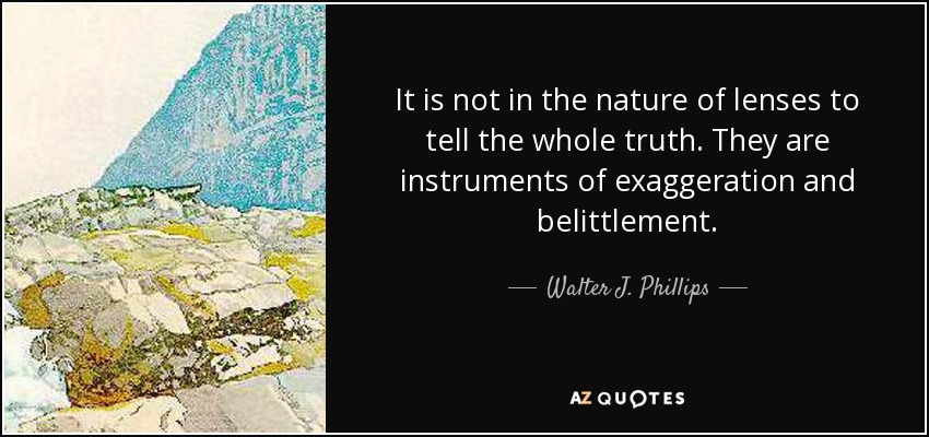 It is not in the nature of lenses to tell the whole truth. They are instruments of exaggeration and belittlement. - Walter J. Phillips