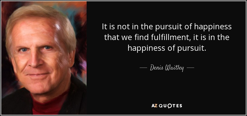 It is not in the pursuit of happiness that we find fulfillment, it is in the happiness of pursuit. - Denis Waitley