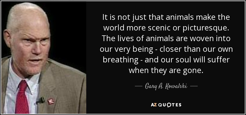 It is not just that animals make the world more scenic or picturesque. The lives of animals are woven into our very being - closer than our own breathing - and our soul will suffer when they are gone. - Gary A. Kowalski