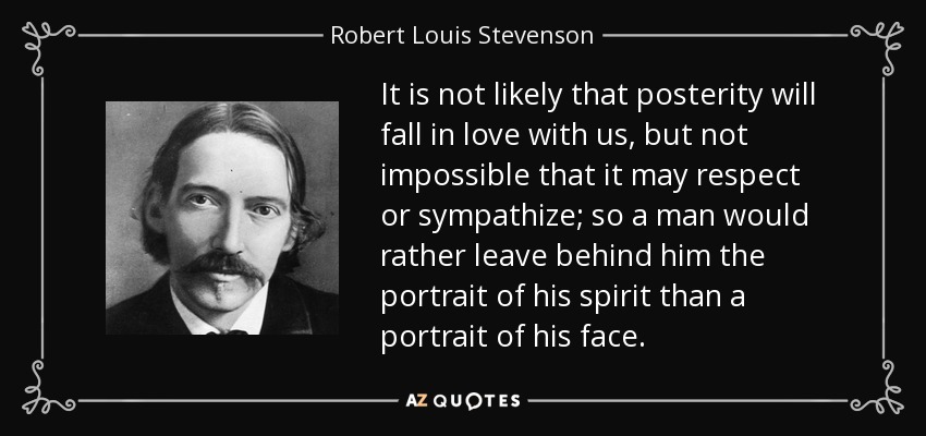 It is not likely that posterity will fall in love with us, but not impossible that it may respect or sympathize; so a man would rather leave behind him the portrait of his spirit than a portrait of his face. - Robert Louis Stevenson