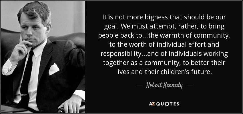 It is not more bigness that should be our goal. We must attempt, rather, to bring people back to...the warmth of community, to the worth of individual effort and responsibility...and of individuals working together as a community, to better their lives and their children's future. - Robert Kennedy