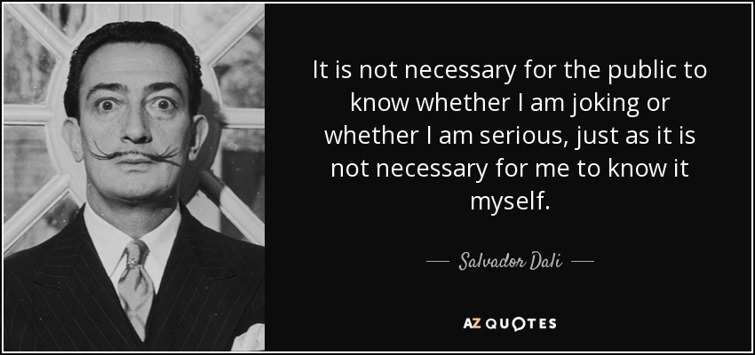 It is not necessary for the public to know whether I am joking or whether I am serious, just as it is not necessary for me to know it myself. - Salvador Dali