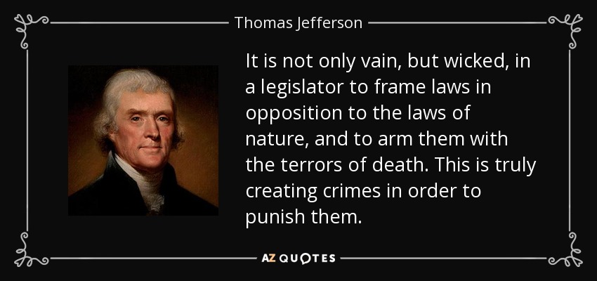 It is not only vain, but wicked, in a legislator to frame laws in opposition to the laws of nature, and to arm them with the terrors of death. This is truly creating crimes in order to punish them. - Thomas Jefferson