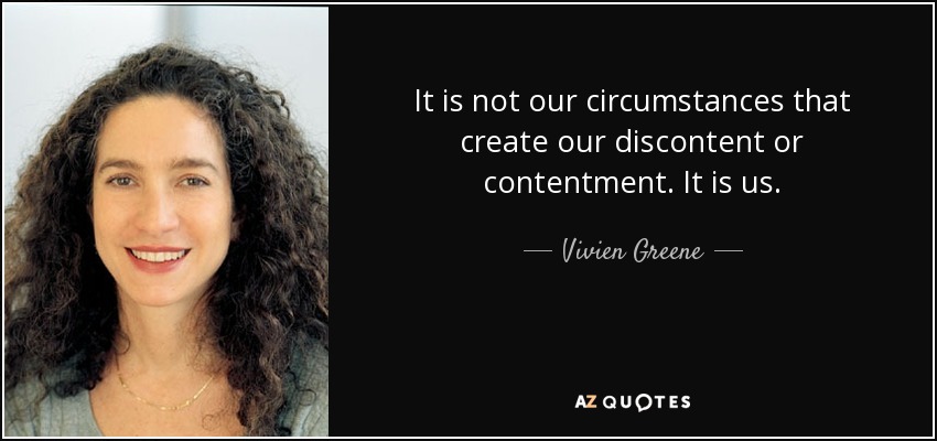 It is not our circumstances that create our discontent or contentment. It is us. - Vivien Greene