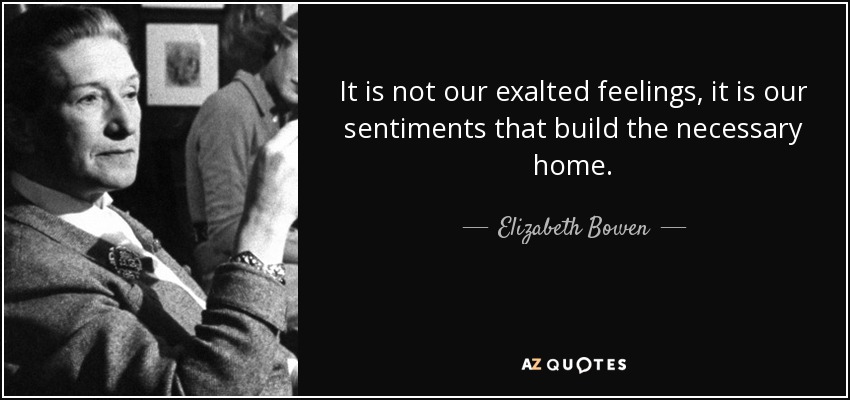 It is not our exalted feelings, it is our sentiments that build the necessary home. - Elizabeth Bowen