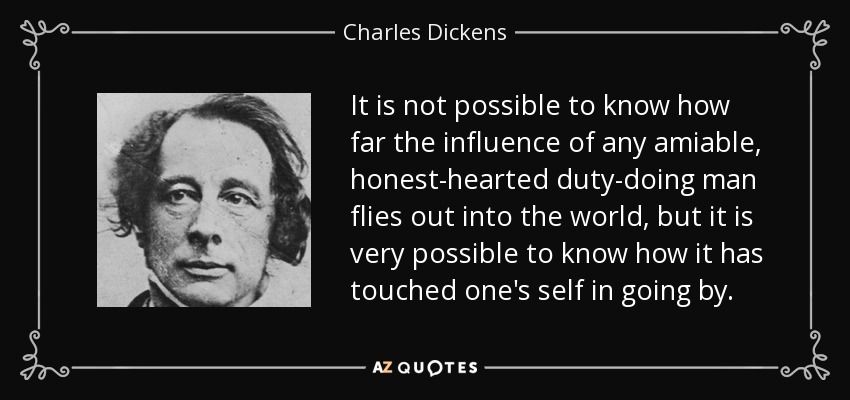 It is not possible to know how far the influence of any amiable, honest-hearted duty-doing man flies out into the world, but it is very possible to know how it has touched one's self in going by. - Charles Dickens
