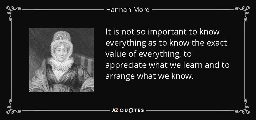 It is not so important to know everything as to know the exact value of everything, to appreciate what we learn and to arrange what we know. - Hannah More