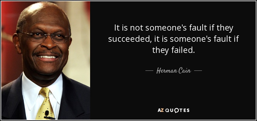 It is not someone's fault if they succeeded, it is someone's fault if they failed. - Herman Cain