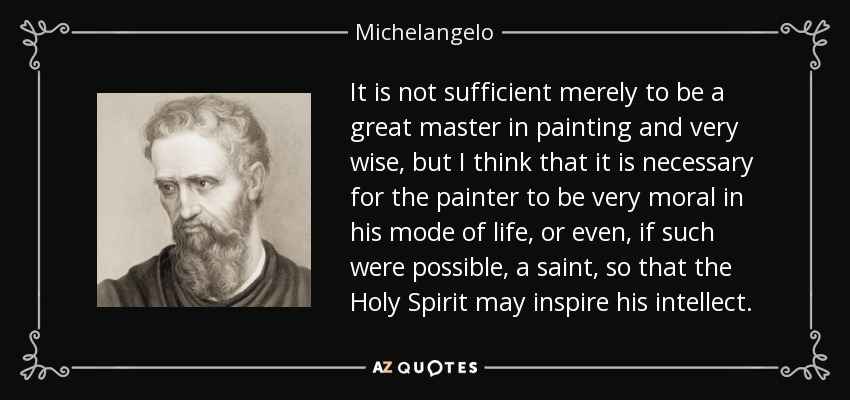 It is not sufficient merely to be a great master in painting and very wise, but I think that it is necessary for the painter to be very moral in his mode of life, or even, if such were possible, a saint, so that the Holy Spirit may inspire his intellect. - Michelangelo